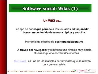 Un WIKI es...Un WIKI es...
un tipo de portal que permite a los usuarios editar, añadir,
borrar su contenido de manera rápida y sencilla.
Herramienta efectiva de escritura colaborativa.
A través del navegador y utilizando una sintaxis muy simple,
el usuario puede escribir documentos
MediaWiki es una de las múltiples herramientas que se utilizan
para generar wikis.
Software social: Wikis (1)Software social: Wikis (1)
 