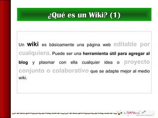 Un wiki es básicamente una página web editable por
cualquiera. Puede ser una herramienta útil para agregar al
blog y plasmar con ella cualquier idea o proyecto
conjunto o colaborativo que se adapte mejor al medio
wiki.
¿Qué es un Wiki? (1)¿Qué es un Wiki? (1)
 