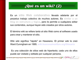 Es un sitio Web colaborativo llevado adelante por el
perpetuo trabajo colectivo de muchos autores. Es similar a un
blog en estructura y lógica, pero le permite a cualquiera editar
sus contenidos, aunque hayan sido creados por otros autores.
El término wiki se refiere tanto al sitio Web como al software usado
para crear y mantener el sitio.
Wiki wiki significa "rápido" en Hawaiano. El primer wiki lo creó
Ward Cunnigham en 1995. wiki.buenosaireslibre.org/Glosario
Es una colección de sitios web de hipertexto; cada uno de ellos
puede ser visitado y editado por cualquier persona.
¿Qué es un wiki? (2)¿Qué es un wiki? (2)
 