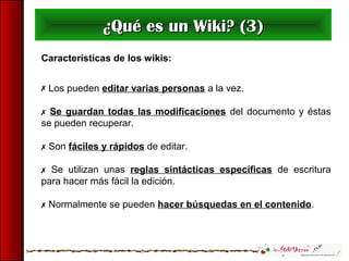 ¿Qué es un Wiki? (3)¿Qué es un Wiki? (3)
Características de los wikis:
 Los pueden editar varias personas a la vez.
 Se guardan todas las modificaciones del documento y éstas
se pueden recuperar.
 Son fáciles y rápidos de editar.
 Se utilizan unas reglas sintácticas específicas de escritura
para hacer más fácil la edición.
 Normalmente se pueden hacer búsquedas en el contenido.
 