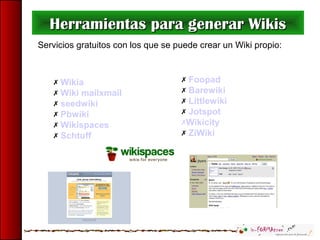  Foopad
 Barewiki
 Littlewiki
 Jotspot
Wikicity
 ZiWiki
Herramientas para generar WikisHerramientas para generar Wikis
Servicios gratuitos con los que se puede crear un Wiki propio:
 Wikia
 Wiki mailxmail
 seedwiki
 Pbwiki
 Wikispaces
 Schtuff
 