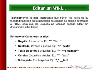 Editar un Wiki...Editar un Wiki...
Técnicamente, lo más interesante que tienen los Wikis es su
facilidad: facilidad en la utilización de sintaxis de edición diferentes
al HTML para que los usuarios no técnicos puedan editar sin
demasiadas dificultades.
Formato de Caracteres usados:
• Negrita: 2 asteriscos. Ej.: "*" **text**
• Centrado: 2 veces 2 puntos. Ej.: ":" ::text::
• Texto en color: 2 virgulillas. Ej.: "~" ~~blue:text~~
• Cursiva: 2 comillas simples. Ej.: "'" ''text''
• Subrayado: 2 subrayados. Ej.: "_" __text
 