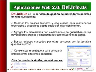 Aplicaciones Web 2.0:Aplicaciones Web 2.0: Del.icio.usDel.icio.us
Del.icio.us es un servicio de gestión de marcadores sociales
en web que permite:
 Guardar los enlaces favoritos y etiquetarlos para mantenerlos
ordenados y accesibles desde cualquier lugar con internet.
 Agregar los marcadores que clásicamente se guardaban en los
navegadores propios y categorizarlos con folksonomías (tags).
 Buscar enlaces marcados por otras personas con la temática
que nos interesa.
 Consensuar una etiqueta para compartir
enlaces entre diferentes personas.
Otra herramienta similar, en euskera, es:
 bildu.net
 ifavoritos
 