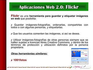 Aplicaciones Web 2.0:Aplicaciones Web 2.0: FlickrFlickr
Flickr es una herramienta para guardar y etiquetar imágenes
en web que posibilita:
 Guardar imágenes-fotografías, ordenarlas, compartirlas con
todos o con algunas personas, y etiquetarlas.
 Que los usuarios comenten las imágenes, si así se desea.
 Utilizar imágenes-fotografías de otras personas siempre que se
hallen sujetas a licencias libres Creative Commons, y dentro de los
términos de protección y utilización definidos por la persona
propietaria.
Otras herramientas similares:
 1001fotos
 