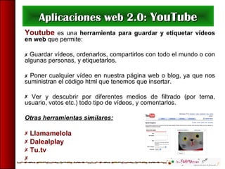 Aplicaciones web 2.0:Aplicaciones web 2.0: YouTubeYouTube
Youtube es una herramienta para guardar y etiquetar vídeos
en web que permite:
 Guardar vídeos, ordenarlos, compartirlos con todo el mundo o con
algunas personas, y etiquetarlos.
 Poner cualquier vídeo en nuestra página web o blog, ya que nos
suministran el código html que tenemos que insertar.
 Ver y descubrir por diferentes medios de filtrado (por tema,
usuario, votos etc.) todo tipo de vídeos, y comentarlos.
Otras herramientas similares:
 Llamamelola
 Dalealplay
 Tu.tv

 