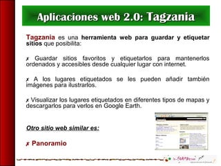 Aplicaciones web 2.0:Aplicaciones web 2.0: TagzaniaTagzania
Tagzania es una herramienta web para guardar y etiquetar
sitios que posibilita:
 Guardar sitios favoritos y etiquetarlos para mantenerlos
ordenados y accesibles desde cualquier lugar con internet.
 A los lugares etiquetados se les pueden añadir también
imágenes para ilustrarlos.
 Visualizar los lugares etiquetados en diferentes tipos de mapas y
descargarlos para verlos en Google Earth.
Otro sitio web similar es:
 Panoramio
 