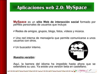 Aplicaciones web 2.0:Aplicaciones web 2.0: MySpaceMySpace
MySpace es un sitio Web de interacción social formado por
perfiles personales de usuarios que incluye:
 Redes de amigos, grupos, blogs, fotos, vídeos y música.
 Una red interna de mensajería que permite comunicarse a unos
usuarios con otros.
 Un buscador interno.
Nuestra versión:
Aquí, la barrera del idioma ha impedido hasta ahora que se
extendiera su uso. Ya existe una versión beta en castellano.
 