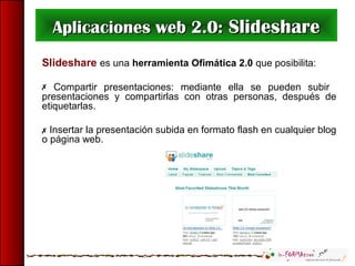 Aplicaciones web 2.0:Aplicaciones web 2.0: SlideshareSlideshare
Slideshare es una herramienta Ofimática 2.0 que posibilita:
 Compartir presentaciones: mediante ella se pueden subir
presentaciones y compartirlas con otras personas, después de
etiquetarlas.
 Insertar la presentación subida en formato flash en cualquier blog
o página web.
 