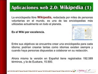 Aplicaciones web 2.0:Aplicaciones web 2.0: WikipediaWikipedia (1)(1)
La enciclopedia libre Wikipedia, redactada por miles de personas
voluntarias en el mundo, es una de las enciclopedias más
utilizadas actualmente en todo el planeta.
Es el Wiki por excelencia.
Entre sus objetivos se encuentra crear una enciclopedia para cada
idioma; podrían crearse tantas como idiomas existen siempre y
cuando haya personas dispuestas a colaborar en su redacción.
Ahora mismo la versión en Español tiene registrados 192.589
términos, y la de Euskara, 15.900.
 