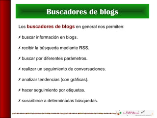 Buscadores de blogs
Los buscadores de blogs en general nos permiten:
 buscar información en blogs.
 recibir la búsqueda mediante RSS.
 buscar por diferentes parámetros.
 realizar un seguimiento de conversaciones.
 analizar tendencias (con gráficas).
 hacer seguimiento por etiquetas.
 suscribirse a determinadas búsquedas.
 