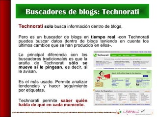 Buscadores de blogs: Technorati
Technorati solo busca información dentro de blogs.
Pero es un buscador de blogs en tiempo real -con Technorati
puedes buscar datos dentro de blogs teniendo en cuenta los
últimos cambios que se han producido en ellos-.
La principal diferencia con los
buscadores tradicionales es que la
araña de Technorati sólo se
mueve si le pingean, es decir, si
le avisan.
Es el más usado. Permite analizar
tendencias y hacer seguimiento
por etiquetas.
Technorati permite saber quién
habla de qué en cada momento.
 