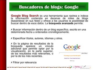 Buscadores de blogs: Google
Google Blog Search es una herramienta que rastrea e indexa
la información contenida en decenas de miles de blogs
(basándose en sus feed) y ofrece a los usuarios la posibilidad de
buscar dentro de esos datos. La búsqueda avanzada permite:
 Buscar información dentro de un blog específico, escrito en una
determinada fecha u ordenados cronológicamente.
 Especificar títulos, autores, idiomas y otros.
 En la página de resultados de la
búsqueda aparece un vínculo
adicional que permite optar por la
visualización, en la parte superior,
de los resultados más relevantes, o
por la de los más recientes.
 Filtrar por relevancia
 