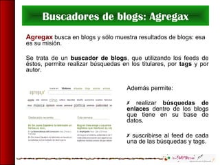 Buscadores de blogs: Agregax
Agregax busca en blogs y sólo muestra resultados de blogs: esa
es su misión.
Se trata de un buscador de blogs, que utilizando los feeds de
éstos, permite realizar búsquedas en los titulares, por tags y por
autor.
Además permite:
 realizar búsquedas de
enlaces dentro de los blogs
que tiene en su base de
datos.
 suscribirse al feed de cada
una de las búsquedas y tags.
 