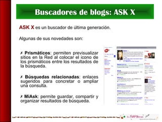 Buscadores de blogs: ASK X
ASK X es un buscador de última generación.
Algunas de sus novedades son:
 Prismáticos: permiten previsualizar
sitios en la Red al colocar el icono de
los prismáticos entre los resultados de
la búsqueda.
 Búsquedas relacionadas: enlaces
sugeridos para concretar o ampliar
una consulta.
 MiAsk: permite guardar, compartir y
organizar resultados de búsqueda.
 