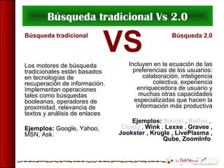 Búsqueda tradicional Vs 2.0
Búsqueda tradicional
Los motores de búsqueda
tradicionales están basados
en tecnologías de
recuperación de información.
Implementan operaciones
tales como búsquedas
booleanas, operadores de
proximidad, relevancia de
textos y análisis de enlaces
Ejemplos: Google, Yahoo,
MSN, Ask.
Búsqueda 2.0
Incluyen en la ecuación de las
preferencias de los usuarios:
colaboración, inteligencia
colectiva, experiencia
enriquecedora de usuario y
muchas otras capacidades
especializadas que hacen la
información más productiva
Ejemplos: Swicki , Rollyo ,
Clusty , Wink , Lexxe , Gravee ,
Jookster , Krugle , LivePlasma ,
Qube, ZoomInfo
VS
 