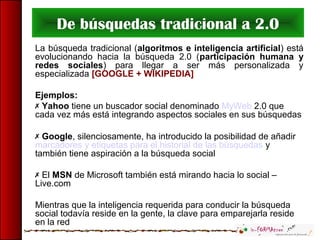 De búsquedas tradicional a 2.0
La búsqueda tradicional (algoritmos e inteligencia artificial) está
evolucionando hacia la búsqueda 2.0 (participación humana y
redes sociales) para llegar a ser más personalizada y
especializada [GOOGLE + WIKIPEDIA]
Ejemplos:
 Yahoo tiene un buscador social denominado MyWeb 2.0 que
cada vez más está integrando aspectos sociales en sus búsquedas
 Google, silenciosamente, ha introducido la posibilidad de añadir
marcadores y etiquetas para el historial de las búsquedas y
también tiene aspiración a la búsqueda social
 El MSN de Microsoft también está mirando hacia lo social –
Live.com
Mientras que la inteligencia requerida para conducir la búsqueda
social todavía reside en la gente, la clave para emparejarla reside
en la red
 