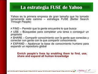 La estrategia FUSE de Yahoo
Yahoo es la primera empresa de gran tamaño que ha tomado
seriamente este camino – estrategia FUSE (Better Search
Through People)
 FIND – Permitir que la gente encuentre lo que busca
 USE – Búsquedas para completar una tarea o conseguir un
propósito
 SHARE – Compartir conocimiento con la gente que conectas y
conectar con gente con la que compartir conocimiento
 EXPAND – Apalancar la base de conocimiento humano para
expandir un repositorio global
Enrich people’s lives by enabling them to find, use,
share and expand all human knowledge
 