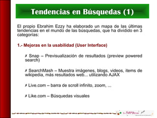 Tendencias en Búsquedas (1)
El propio Ebrahim Ezzy ha elaborado un mapa de las últimas
tendencias en el mundo de las búsquedas, que ha dividido en 3
categorías:
1.- Mejoras en la usabilidad (User Interface)
 Snap – Previsualización de resultados (preview powered
search)
 SearchMash – Muestra imágenes, blogs, videos, items de
wikipedia, más resultados web... utilizando AJAX
 Live.com – barra de scroll infinito, zoom, ...
 Like.com – Búsquedas visuales
 
