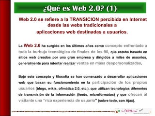 Web 2.0 se refiere a la TRANSICION percibida en Internet
desde las webs tradicionales a
aplicaciones web destinadas a usuarios.
La Web 2.0 ha surgido en los últimos años como concepto enfrentado a
toda la burbuja tecnológica de finales de los 90, que estaba basada en
sitios web creados por una gran empresa y dirigidos a miles de usuarios,
generalmente para intentar realizar ventas en masa despersonalizadas.
Bajo este concepto y filosofía se han comenzado a desarrollar aplicaciones
web que basan su funcionamiento en la participación de los propios
usuarios (blogs, wikis, ofimática 2.0, etc.), que utilizan tecnologías diferentes
de transmisión de la información (feeds, microformatos) y que ofrecen al
visitante una “rica experiencia de usuario” (sobre todo, con Ajax).
¿Qué es Web 2.0? (1)¿Qué es Web 2.0? (1)
 