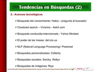 Tendencias en Búsquedas (2)
2.- Avances tecnológicos
 Búsqueda del conocimiento: Hakia – pregunta al buscador
 Clustered search – Vivisimo - AskX.com
 Búsqueda conducida-intencionada - Yahoo Mindset
 El poder de las masas: del.icio.us
 NLP (Natural Language Processing): Powerset
 Búsquedas personalizadas: Collarity
 Búsquedas sociales: Swicky, Rollyo
 Búsquedas de imágenes: Riya
 
