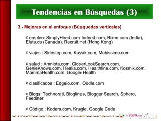 Tendencias en Búsquedas (3)
3.- Mejoras en el enfoque (Búsquedas verticales)
 empleo: SimplyHired.com Indeed.com, Bixee.com (India),
Eluta.ca (Canada), Recruit.net (Hong Kong)
 viajes : Sidestep.com, Kayak.com, Mobissimo.com
 salud : Amniota.com, CloserLookSearch.com,
GenieKnows.com, Healia.com, Healthline.com, Kosmix.com,
MammaHealth.com, Google Health
 clasificados : Edgeio.com, Oodle.com
 Blogs: Technorati, Bloglines, Blogger Search, Sphere,
Feedster
 Código : Koders.com, Krugle, Google Code
 