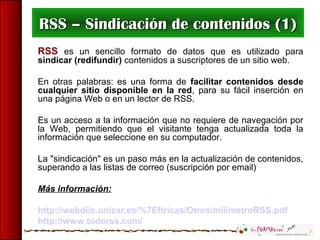 RSS – Sindicación de contenidos (1)RSS – Sindicación de contenidos (1)
RSS es un sencillo formato de datos que es utilizado para
sindicar (redifundir) contenidos a suscriptores de un sitio web.
En otras palabras: es una forma de facilitar contenidos desde
cualquier sitio disponible en la red, para su fácil inserción en
una página Web o en un lector de RSS.
Es un acceso a la información que no requiere de navegación por
la Web, permitiendo que el visitante tenga actualizada toda la
información que seleccione en su computador.
La "sindicación" es un paso más en la actualización de contenidos,
superando a las listas de correo (suscripción por email)
Más información:
http://webdiis.unizar.es/%7Eftricas/Otros/milimetroRSS.pdf
http://www.todorss.com/
 