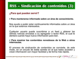 RSS – Sindicación de contenidos (3)
¿Para qué pueden servir?
 Para mantenerse informado sobre un área de conocimiento.
Nos ayuda a poder estar continuamente informados sobre un área
en la que estemos interesados.
Cualquier usuario puede suscribirse a un feed y obtener las
últimas noticias enviadas a su agregador o lector RSS, el cual le
alertará cuando haya nueva información para leer.
 Para mostrar los contenidos novedosos de la Web a otros
internautas.
El proceso de sindicación de contenidos se convierte, de este
modo, en un circuito de doble sentido en el que todos acceden y
crean información con mayor facilidad y de forma más rápida.
 