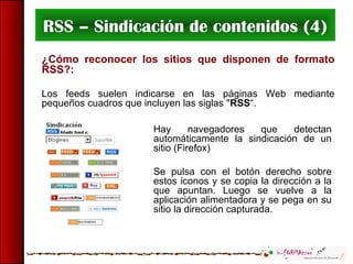 RSS – Sindicación de contenidos (4)
¿Cómo reconocer los sitios que disponen de formato
RSS?:
Los feeds suelen indicarse en las páginas Web mediante
pequeños cuadros que incluyen las siglas "RSS“.
Hay navegadores que detectan
automáticamente la sindicación de un
sitio (Firefox)
Se pulsa con el botón derecho sobre
estos iconos y se copia la dirección a la
que apuntan. Luego se vuelve a la
aplicación alimentadora y se pega en su
sitio la dirección capturada.
 