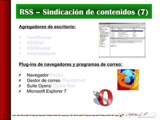 RSS – Sindicación de contenidos (7)
Agregadores de escritorio:
 FeedReader
 RSSOwl
 RSSReader
 AmphetaDeskr
Plug-ins de navegadores y programas de correo:
 Navegador Firefox
 Gestor de correo Thunderbird
 Suite Opera: Opera Mail
 Microsoft Explorer 7
 