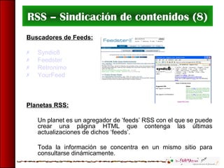 RSS – Sindicación de contenidos (8)
Buscadores de Feeds:
 Syndic8
 Feedster
 Retronimo
 YourFeed
Planetas RSS:
Un planet es un agregador de ‘feeds’ RSS con el que se puede
crear una página HTML que contenga las últimas
actualizaciones de dichos ‘feeds’.
Toda la información se concentra en un mismo sitio para
consultarse dinámicamente.
 