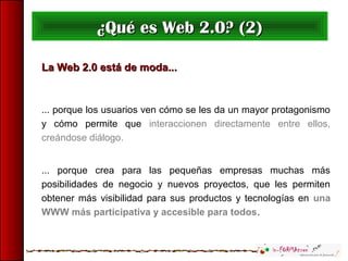 La Web 2.0 está de moda...La Web 2.0 está de moda...
... porque los usuarios ven cómo se les da un mayor protagonismo
y cómo permite que interaccionen directamente entre ellos,
creándose diálogo.
... porque crea para las pequeñas empresas muchas más
posibilidades de negocio y nuevos proyectos, que les permiten
obtener más visibilidad para sus productos y tecnologías en una
WWW más participativa y accesible para todos.
¿Qué es Web 2.0? (2)¿Qué es Web 2.0? (2)
 