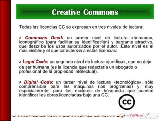 Creative Commons
Todas las licencias CC se expresan en tres niveles de lectura:
 Commons Deed: un primer nivel de lectura «humana»,
iconográfico (para facilitar su identificación) y bastante atractivo,
que describe los usos autorizados por el autor. Este nivel es el
más visible y el que caracteriza a estas licencias.
 Legal Code: un segundo nivel de lectura «jurídica», que no deja
de ser humana (es la licencia que redactaría un abogado o
profesional de la propiedad intelectual).
 Digital Code: un tercer nivel de lectura «tecnológica», sólo
comprensible para las máquinas (los programas) y, muy
especialmente, para los motores de búsqueda que pueden
identificar las obras licenciadas bajo una CC.
 