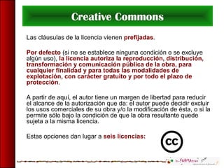 Creative Commons
Las cláusulas de la licencia vienen prefijadas.
Por defecto (si no se establece ninguna condición o se excluye
algún uso), la licencia autoriza la reproducción, distribución,
transformación y comunicación pública de la obra, para
cualquier finalidad y para todas las modalidades de
explotación, con carácter gratuito y por todo el plazo de
protección.
A partir de aquí, el autor tiene un margen de libertad para reducir
el alcance de la autorización que da: el autor puede decidir excluir
los usos comerciales de su obra y/o la modificación de ésta, o si la
permite sólo bajo la condición de que la obra resultante quede
sujeta a la misma licencia.
Estas opciones dan lugar a seis licencias:
 