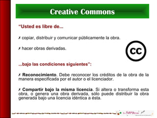 Creative Commons
“Usted es libre de...
 copiar, distribuir y comunicar públicamente la obra.
 hacer obras derivadas.
...bajo las condiciones siguientes”:
 Reconocimiento. Debe reconocer los créditos de la obra de la
manera especificada por el autor o el licenciador.
 Compartir bajo la misma licencia. Si altera o transforma esta
obra, o genera una obra derivada, sólo puede distribuir la obra
generada bajo una licencia idéntica a ésta.
 
