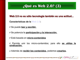 ¿Qué es Web 2.0? (3)¿Qué es Web 2.0? (3)
Web 2.0 no es sólo tecnología también es una actitud...Web 2.0 no es sólo tecnología también es una actitud...
Características de la Web 2.0:
 Se puede leer y escribir.
 Se potencia la participación y la interacción.
 Está basada en micro-contenidos
 Permite unir los micro-contenidos; para ello se utiliza la
sindicación.
 Además de recibir los contenidos, podemos crearlos.
 