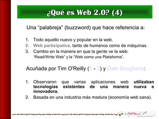 Una “palabreja” (buzzword) que hace referencia a:
1. Todo aquello nuevo y popular en la web.
2. Web participativa, tanto de humanos como de máquinas.
3. Cambio en la manera en que la gente ve la web:
“Read/Write Web” y la “Web como una Plataforma”.
Acuñada por Tim O'Reilly (1 - 2) y Dale Dougherty:
1. Observaron que varias aplicaciones web utilizaban
tecnologías existentes de una manera nueva e
innovadora.
2. Basada en una industria más madura (economía web sana).
¿Qué es Web 2.0? (4)¿Qué es Web 2.0? (4)
 