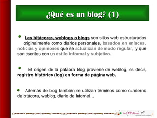 ¿ Qué es un blog? (1) Las bitácoras, weblogs o blogs  son sitios web estructurados  originalmente como diarios personales,...