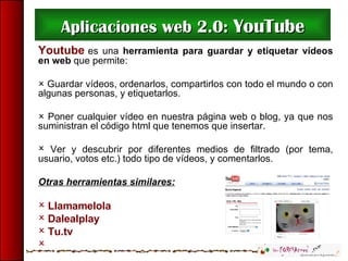 Aplicaciones web 2.0:  YouTube <ul><li>Youtube  es una  herramienta para guardar y etiquetar vídeos en web  que permite: <...