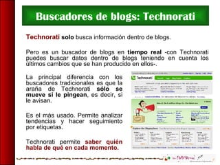 Buscadores de blogs: Technorati Technorati   solo  busca información dentro de blogs. Pero es un buscador de blogs en  tie...