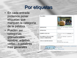 Por etiquetas En cada entrada podemos poner etiquetas que marquen la categoría de la palabra. Pueden ser categorías gramaticales: nombre, adjetivo, verbo…o palabras más generales 