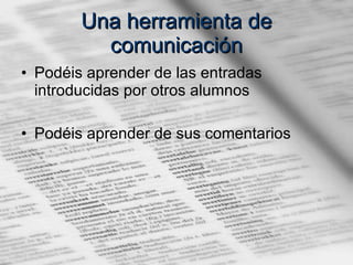 Una herramienta de comunicación Podéis aprender de las entradas introducidas por otros alumnos Podéis aprender de sus comentarios 