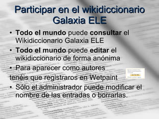 Participar en el wikidiccionario Galaxia ELE Todo el mundo  puede  consultar  el Wikidiccionario Galaxia ELE Todo el mundo  puede  editar  el wikidiccionario de forma anónima Para aparecer como autores  tenéis que registraros en Wetpaint  Sólo el administrador puede modificar el nombre de las entradas o borrarlas. 