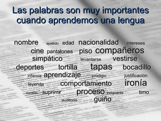 Las palabras son muy importantes cuando aprendemos una lengua nombre  apellido   edad   nacionalidad  intereses   cine  pantalones   piso  compañeros   simpático  levantarse   vestirse  deportes  tortilla  tapas   bocadillo  infancia   aprendizaje  prodigio   justificación   leyenda   comportamiento  ironía   bordado   suprimir     proceso   indignante   timo   auditorio   guiño   