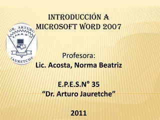 Introducción a
Microsoft Word 2007


         Profesora:
Lic. Acosta, Norma Beatriz

      E.P.E.S.N° 35
 “Dr. Arturo Jauretche”

          2011
 