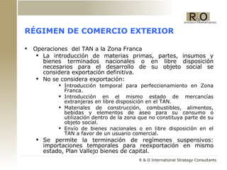 RÉGIMEN DE COMERCIO EXTERIOR Operaciones  del TAN a la Zona Franca  La introducción de materias primas, partes, insumos y bienes terminados nacionales o en libre disposición necesarios para el desarrollo de su objeto social se considera exportación definitiva. No se considera exportación: Introducción temporal para perfeccionamiento en Zona Franca. Introducción en el mismo estado de mercancías extranjeras en libre disposición en el TAN. Materiales de construcción, combustibles, alimentos, bebidas y elementos de aseo para su consumo o utilización dentro de la zona que no constituya parte de su objeto social. Envío de bienes nacionales o en libre disposición en el TAN a favor de un usuario comercial. Se permite la terminación de regímenes suspensivos: importaciones temporales para reexportación en mismo estado, Plan Vallejo bienes de capital. 
