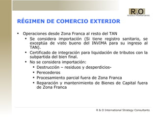 RÉGIMEN DE COMERCIO EXTERIOR Operaciones desde Zona Franca al resto del TAN Se considera importación  (Si tiene registro sanitario, se exceptúa de visto bueno del INVIMA para su ingreso al TAN). Certificado de  i ntegraci ón para liquidación de tributos con la subpartida del bien final. No se considera importación : Destrucción – residuos y desperdicios- Perecederos Procesamiento parcial fuera de Zona Franca Reparación y mantenimiento de Bienes de Capital fuera de Zona Franca  