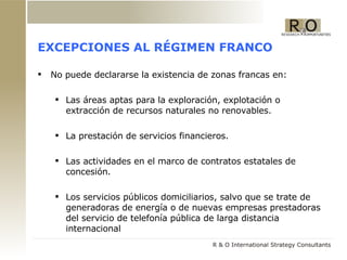 EXCEPCIONES AL R ÉGIMEN FRANCO No puede declararse la existencia de zonas francas en: Las áreas aptas para la exploración, explotación o extracción de recursos naturales no renovables.  La prestación de servicios financieros. Las actividades en el marco de contratos estatales de concesión. Los servicios públicos domiciliarios, salvo que se trate de generadoras de energía o de nuevas empresas prestadoras del servicio de telefonía pública de larga distancia internacional 
