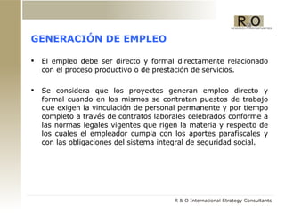 GENERACIÓN DE EMPLEO El empleo debe ser directo y formal directamente relacionado con el proceso productivo o de prestación de servicios. Se considera que los proyectos generan empleo directo y formal cuando en los mismos se contratan puestos de trabajo que exigen la vinculación de personal permanente y por tiempo completo a través de contratos laborales celebrados conforme a las normas legales vigentes que rigen la materia y respecto de los cuales el empleador cumpla con los aportes parafiscales y con las obligaciones del sistema integral de seguridad social. 