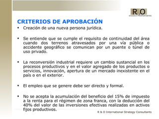 CRITERIOS DE APROBACIÓN Creación de una nueva persona jurídica. Se entiende que se cumple el requisito de continuidad del área cuando dos terrenos atravesados por una vía pública o accidente geográfico se comunican por un puente o túnel de uso privado.  La reconversión industrial requiere un cambio sustancial en los procesos productivos y en el valor agregado de los productos o servicios, innovación, apertura de un mercado inexistente en el país o en el exterior.  El empleo que se genere debe ser directo y formal. No se acepta la acumulación del beneficio del 15% de impuesto a la renta para el régimen de zona franca, con la deducción del 40% del valor de las inversiones efectivas realizadas en activos fijos productivos. 