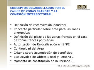 CONCEPTOS DESARROLLADOS POR EL Comité DE ZONAS FRANCAS Y LA COMISI ÓN INTERSECTORIAL Definici ón de reconversión industrial  Concepto particular sobre área para las zonas energéticas Definición del plazo de las zonas francas en el caso de zonas francas portuarias  Autorización de Relocalización en ZFPE Continuidad del Área Criterio sobre acumulación de beneficios Exclusividad de Objeto Social y Persona J. Momento de constitución de la Persona J. 